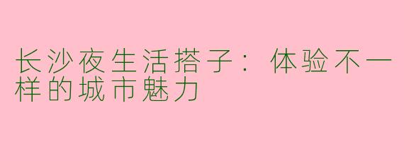 长沙夜生活搭子：体验不一样的城市魅力