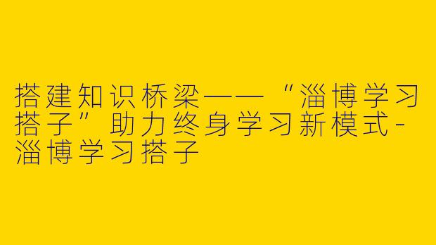 搭建知识桥梁——“淄博学习搭子”助力终身学习新模式-淄博学习搭子
