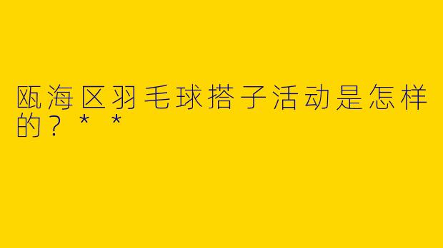 瓯海区羽毛球搭子活动是怎样的？**