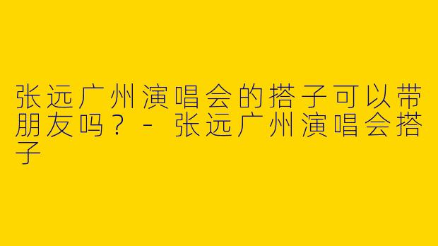 张远广州演唱会的搭子可以带朋友吗？