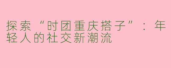 探索“时团重庆搭子”：年轻人的社交新潮流