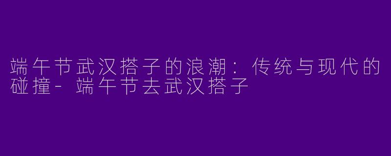 端午节武汉搭子的浪潮：传统与现代的碰撞-端午节去武汉搭子