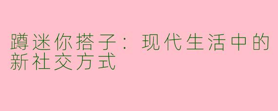 蹲迷你搭子：现代生活中的新社交方式