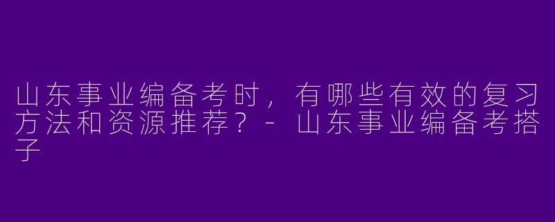 山东事业编备考时，有哪些有效的复习方法和资源推荐？