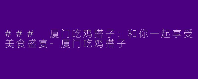 ### 厦门吃鸡搭子：和你一起享受美食盛宴-厦门吃鸡搭子