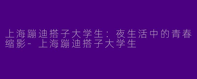 上海蹦迪搭子大学生：夜生活中的青春缩影-上海蹦迪搭子大学生