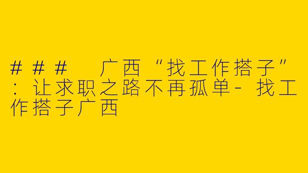 ### 广西“找工作搭子”：让求职之路不再孤单-找工作搭子广西