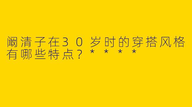 阚清子在30岁时的穿搭风格有哪些特点？****