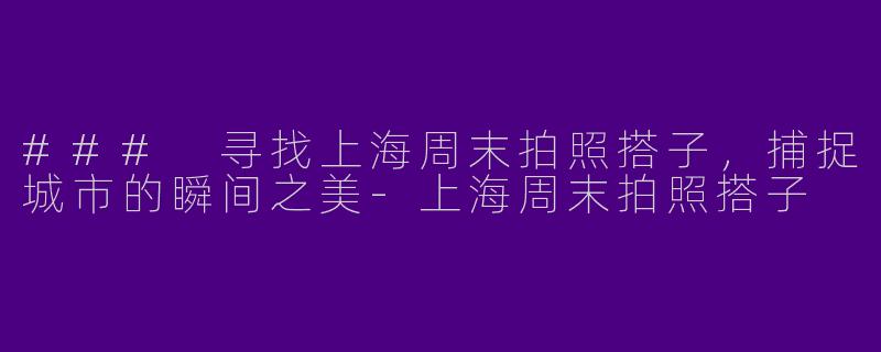 ### 寻找上海周末拍照搭子，捕捉城市的瞬间之美-上海周末拍照搭子