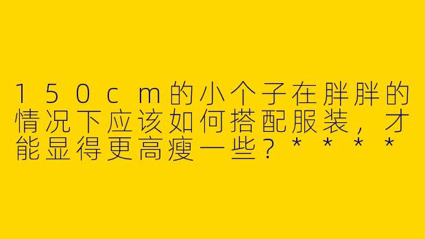 150cm的小个子在胖胖的情况下应该如何搭配服装,才能显得更高瘦一些?****