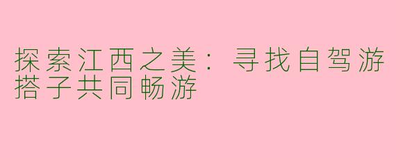 探索江西之美：寻找自驾游搭子共同畅游