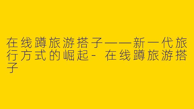 在线蹲旅游搭子——新一代旅行方式的崛起-在线蹲旅游搭子