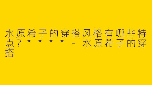 水原希子的穿搭风格有哪些特点？****