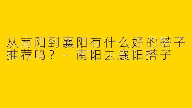 从南阳到襄阳有什么好的搭子推荐吗?