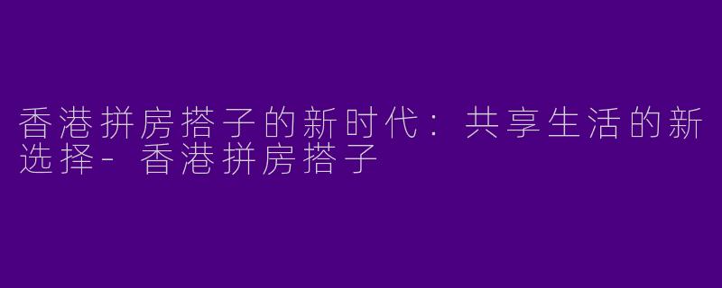 香港拼房搭子的新时代：共享生活的新选择-香港拼房搭子