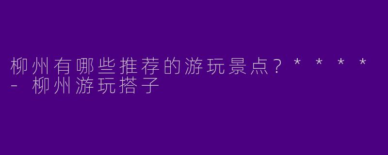 柳州有哪些推荐的游玩景点?****