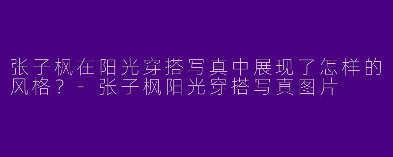 张子枫在阳光穿搭写真中展现了怎样的风格?