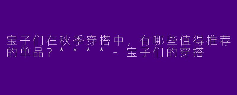 宝子们在秋季穿搭中，有哪些值得推荐的单品？****-宝子们的穿搭