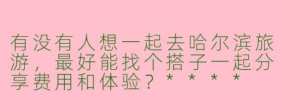 有没有人想一起去哈尔滨旅游,最好能找个搭子一起分享费用和体验?****