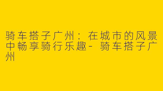 骑车搭子广州：在城市的风景中畅享骑行乐趣-骑车搭子广州