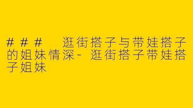 ### 逛街搭子与带娃搭子的姐妹情深-逛街搭子带娃搭子姐妹