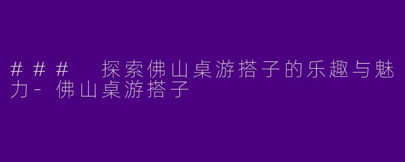 ### 探索佛山桌游搭子的乐趣与魅力-佛山桌游搭子