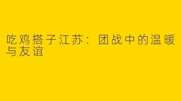 吃鸡搭子江苏：团战中的温暖与友谊