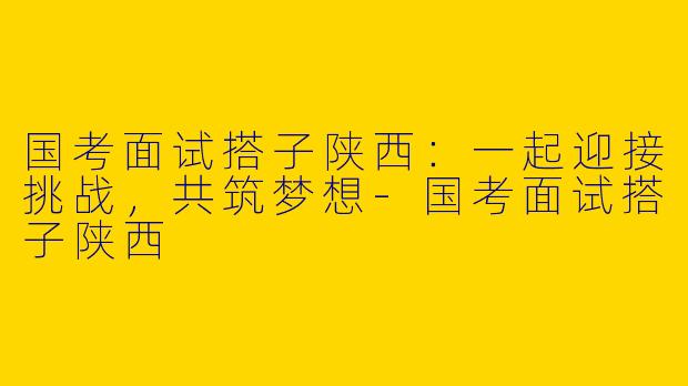 国考面试搭子陕西：一起迎接挑战，共筑梦想-国考面试搭子陕西