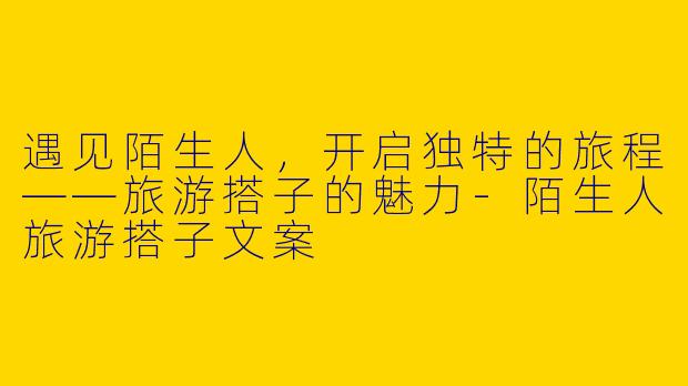 遇见陌生人，开启独特的旅程——旅游搭子的魅力-陌生人旅游搭子文案