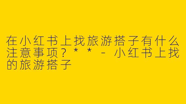 在小红书上找旅游搭子有什么注意事项?**
