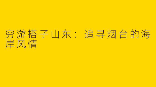 穷游搭子山东：追寻烟台的海岸风情