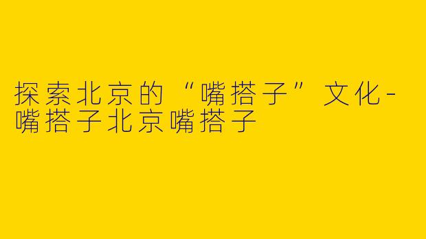 探索北京的“嘴搭子”文化-嘴搭子北京嘴搭子