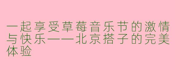 一起享受草莓音乐节的激情与快乐——北京搭子的完美体验