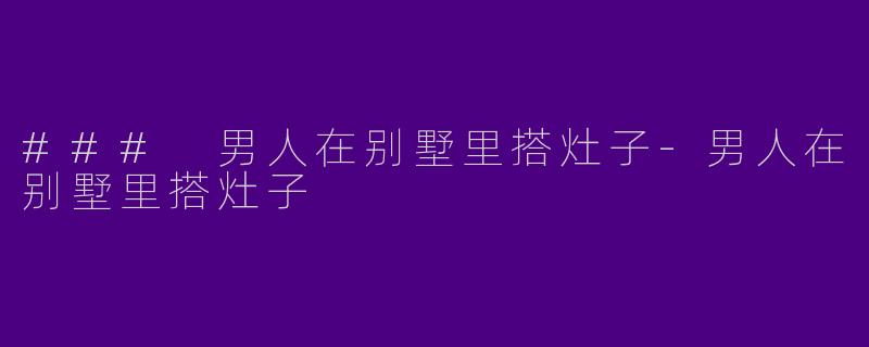### 男人在别墅里搭灶子-男人在别墅里搭灶子
