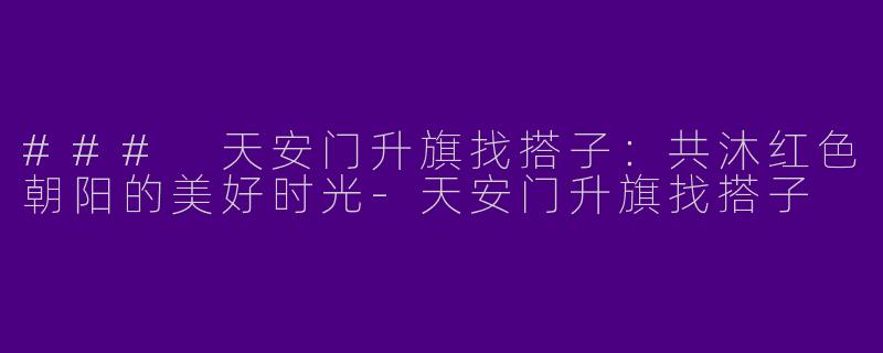 ### 天安门升旗找搭子：共沐红色朝阳的美好时光-天安门升旗找搭子
