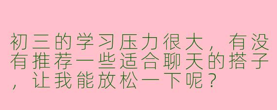初三的学习压力很大,有没有推荐一些适合聊天的搭子,让我能放松一下呢?