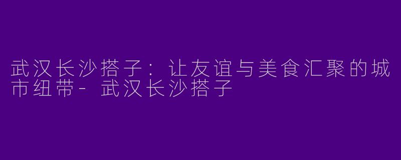 武汉长沙搭子：让友谊与美食汇聚的城市纽带-武汉长沙搭子
