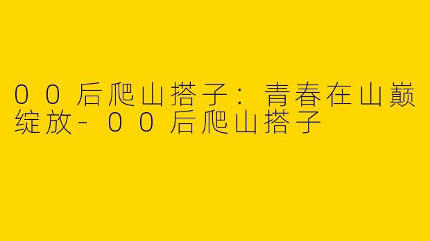 00后爬山搭子：青春在山巅绽放-00后爬山搭子