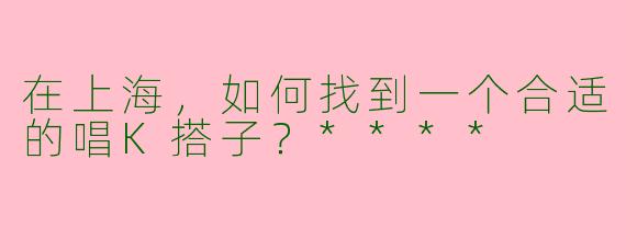 在上海，如何找到一个合适的唱K搭子？****