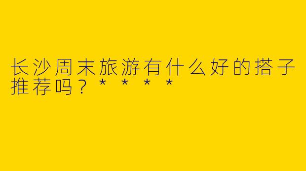 长沙周末旅游有什么好的搭子推荐吗？****