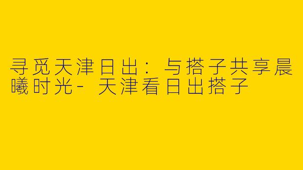 寻觅天津日出：与搭子共享晨曦时光-天津看日出搭子
