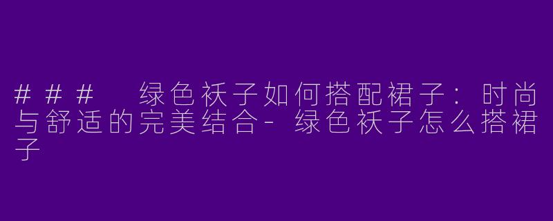 ### 绿色袄子如何搭配裙子：时尚与舒适的完美结合-绿色袄子怎么搭裙子