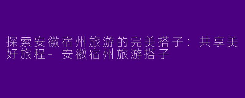 探索安徽宿州旅游的完美搭子：共享美好旅程-安徽宿州旅游搭子