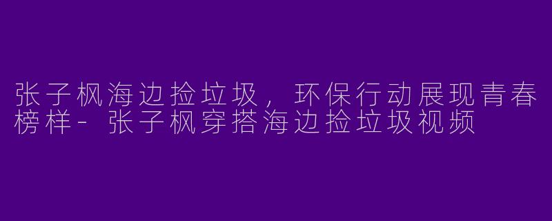张子枫海边捡垃圾，环保行动展现青春榜样-张子枫穿搭海边捡垃圾视频