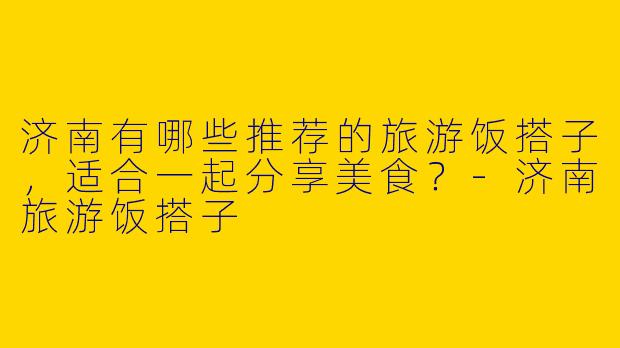 济南有哪些推荐的旅游饭搭子,适合一起分享美食?