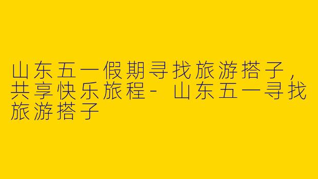 山东五一假期寻找旅游搭子，共享快乐旅程-山东五一寻找旅游搭子