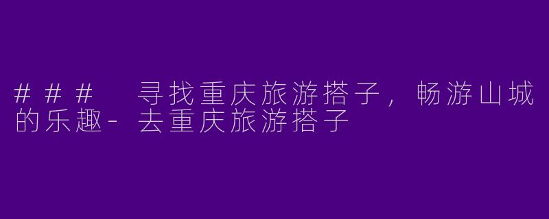 ### 寻找重庆旅游搭子,畅游山城的乐趣