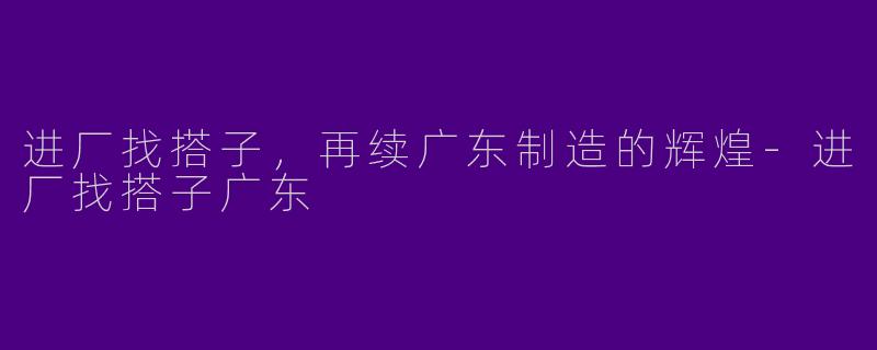 进厂找搭子，再续广东制造的辉煌