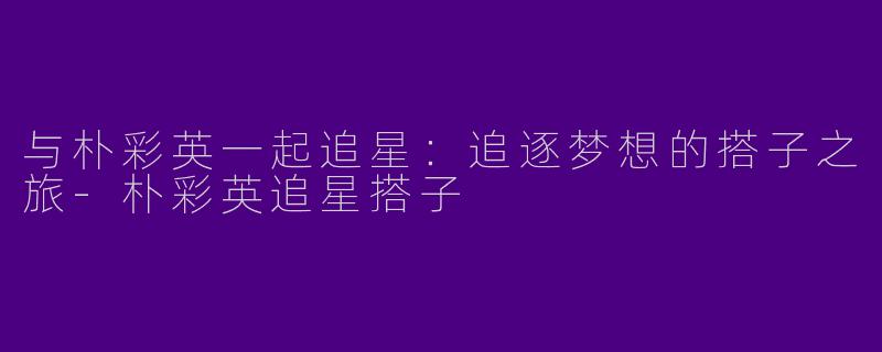 与朴彩英一起追星:追逐梦想的搭子之旅