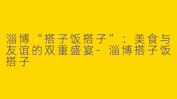 淄博“搭子饭搭子”：美食与友谊的双重盛宴-淄博搭子饭搭子